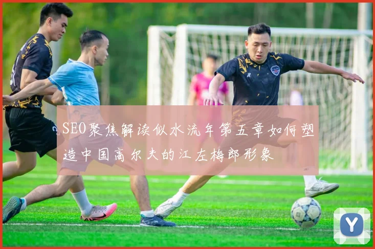 SEO聚焦解读似水流年第五章如何塑造中国高尔夫的江左梅郎形象