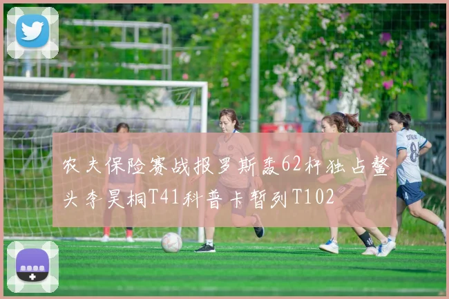 农夫保险赛战报罗斯轰62杆独占鳌头李昊桐T41科普卡暂列T102