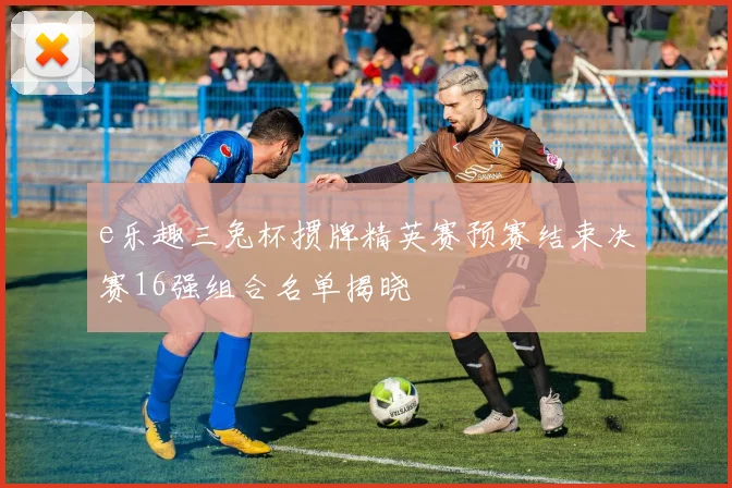 e乐趣三兔杯掼牌精英赛预赛结束决赛16强组合名单揭晓