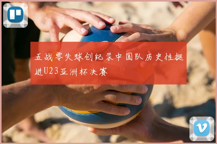 五战零失球创纪录中国队历史性挺进U23亚洲杯决赛