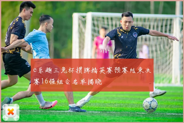 e乐趣三兔杯掼牌精英赛预赛结束决赛16强组合名单揭晓