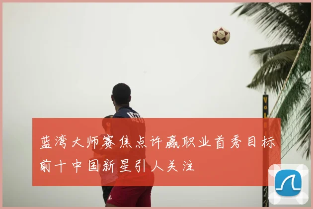 蓝湾大师赛焦点许赢职业首秀目标前十中国新星引人关注