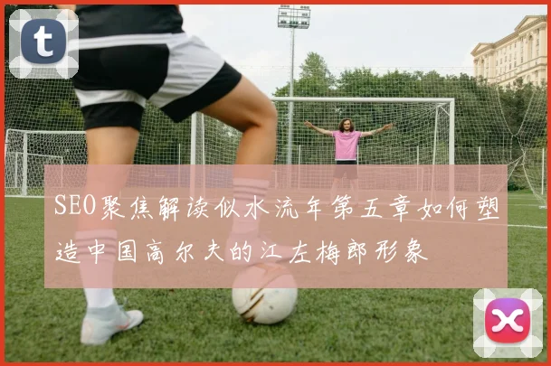 SEO聚焦解读似水流年第五章如何塑造中国高尔夫的江左梅郎形象